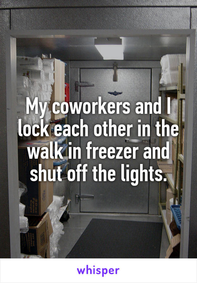 My coworkers and I lock each other in the walk in freezer and shut off the lights.