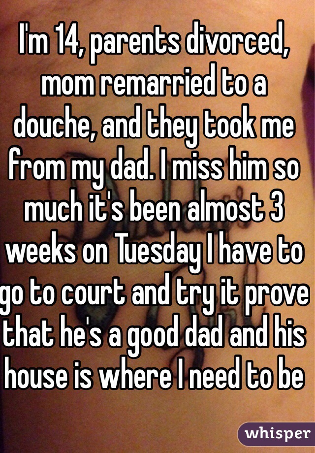 I'm 14, parents divorced, mom remarried to a douche, and they took me from my dad. I miss him so much it's been almost 3 weeks on Tuesday I have to go to court and try it prove that he's a good dad and his house is where I need to be 
