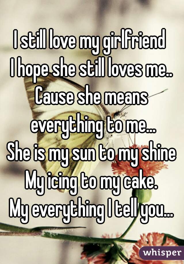 I still love my girlfriend 
I hope she still loves me..
Cause she means everything to me...
She is my sun to my shine
My icing to my cake.
My everything I tell you...