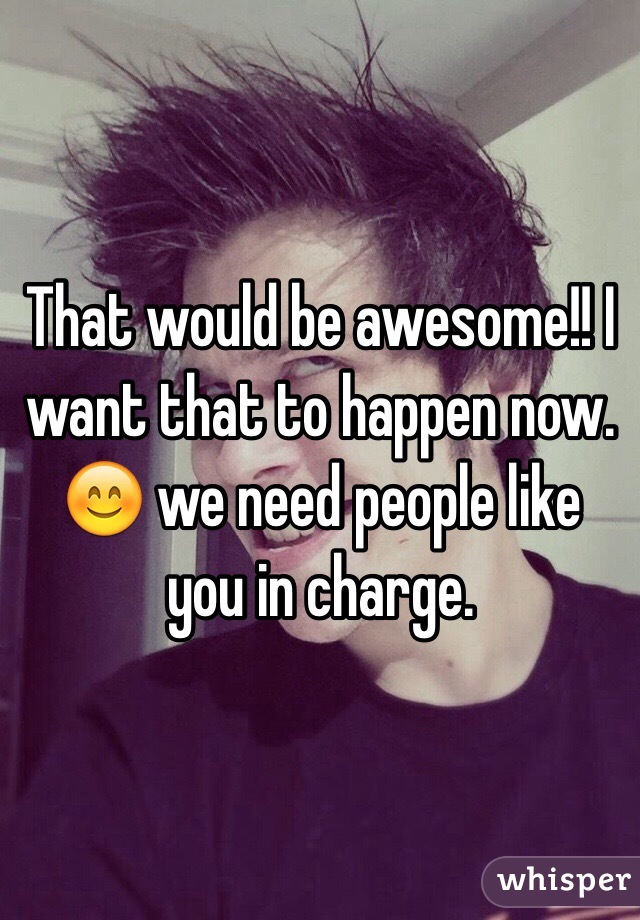 That would be awesome!! I want that to happen now. 😊 we need people like you in charge.