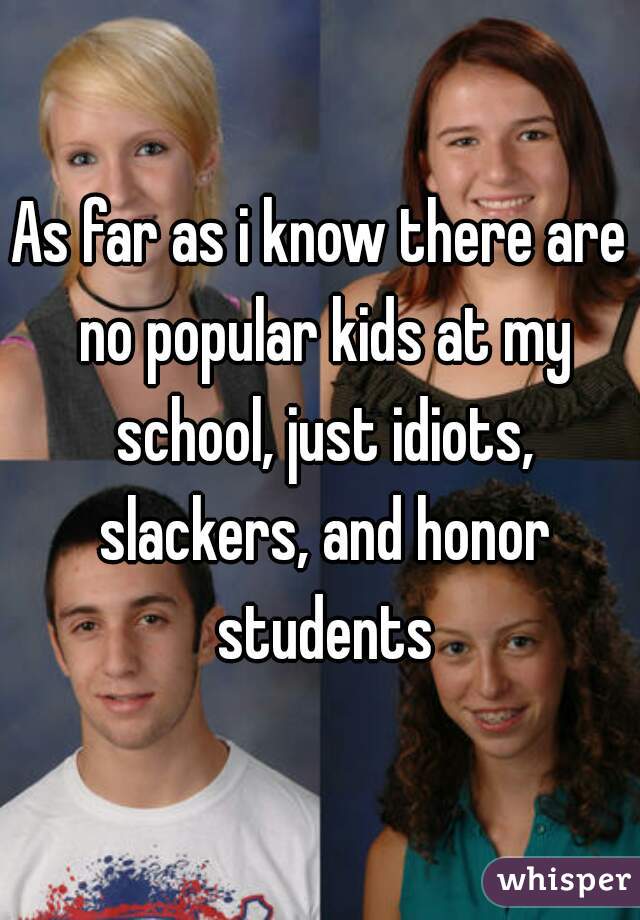 As far as i know there are no popular kids at my school, just idiots, slackers, and honor students