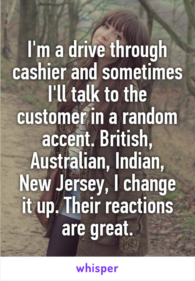 I'm a drive through cashier and sometimes I'll talk to the customer in a random accent. British, Australian, Indian, New Jersey, I change it up. Their reactions are great.