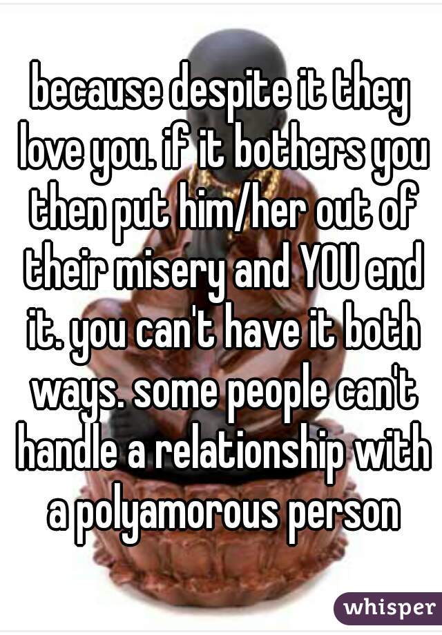 because despite it they love you. if it bothers you then put him/her out of their misery and YOU end it. you can't have it both ways. some people can't handle a relationship with a polyamorous person