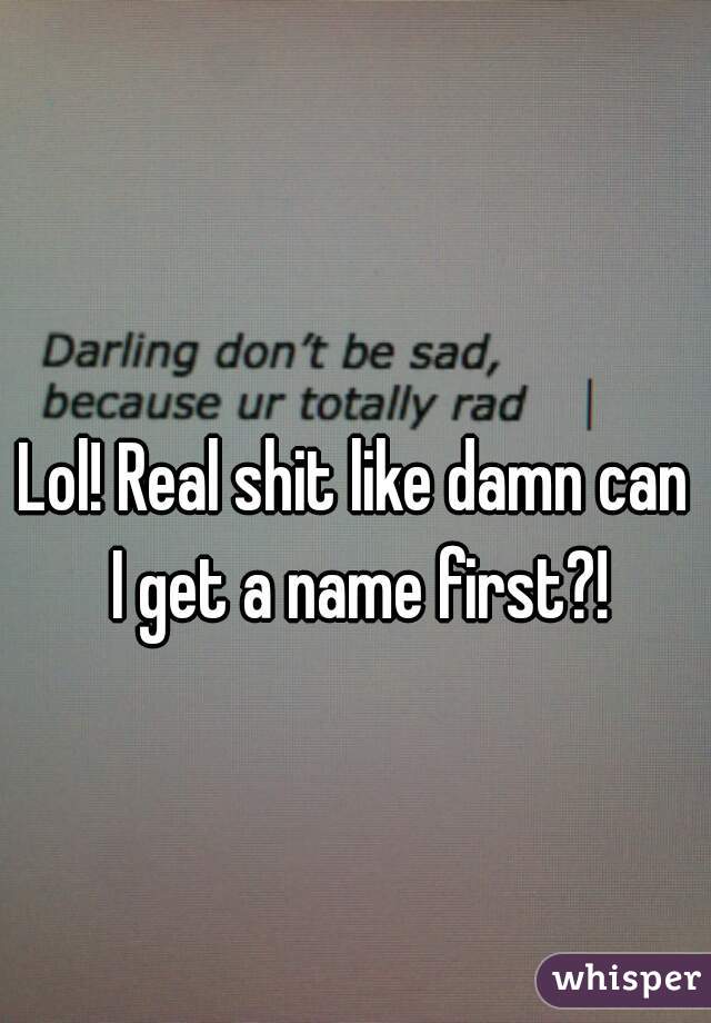 Lol! Real shit like damn can I get a name first?!