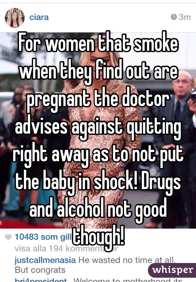 For women that smoke when they find out are pregnant the doctor advises against quitting right away as to not put the baby in shock! Drugs and alcohol not good though!