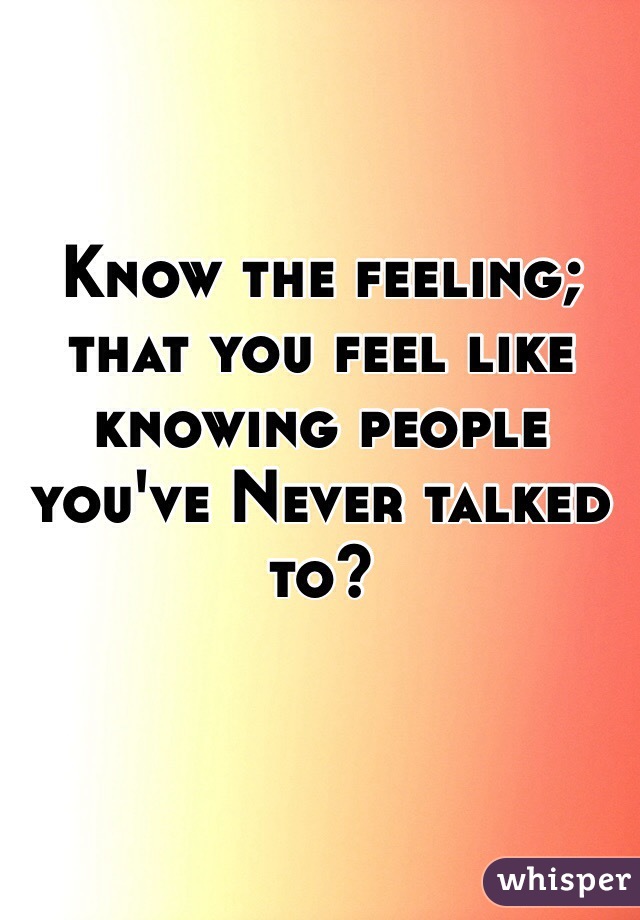 Know the feeling; that you feel like knowing people you've Never talked to? 