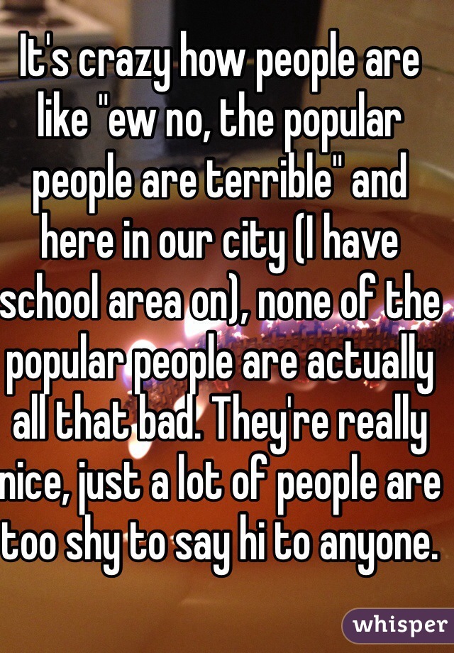 It's crazy how people are like "ew no, the popular people are terrible" and here in our city (I have school area on), none of the popular people are actually all that bad. They're really nice, just a lot of people are too shy to say hi to anyone. 