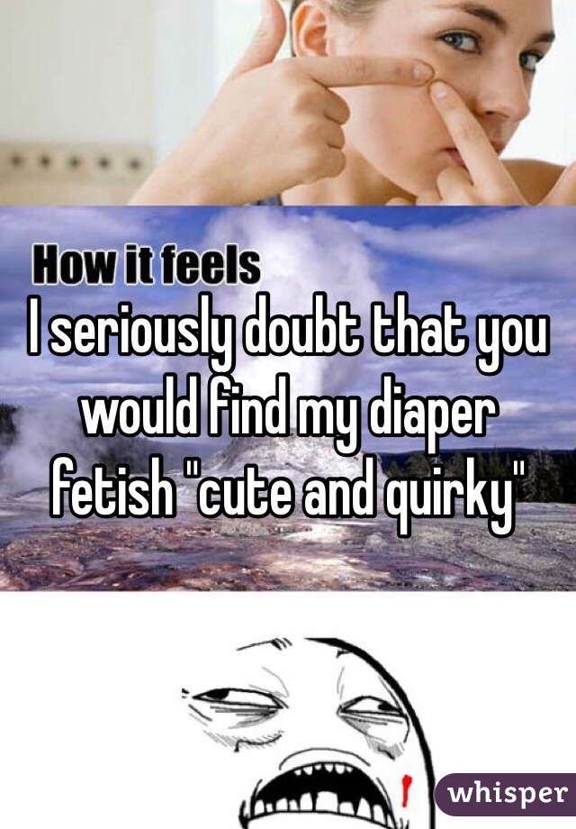 I seriously doubt that you would find my diaper fetish "cute and quirky"