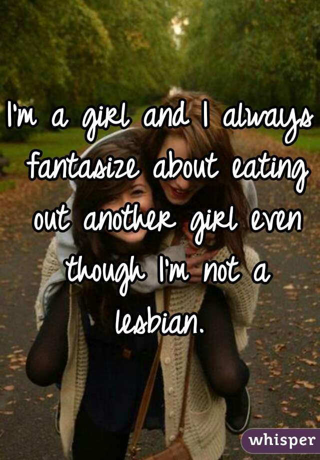 I'm a girl and I always fantasize about eating out another girl even though I'm not a lesbian. 