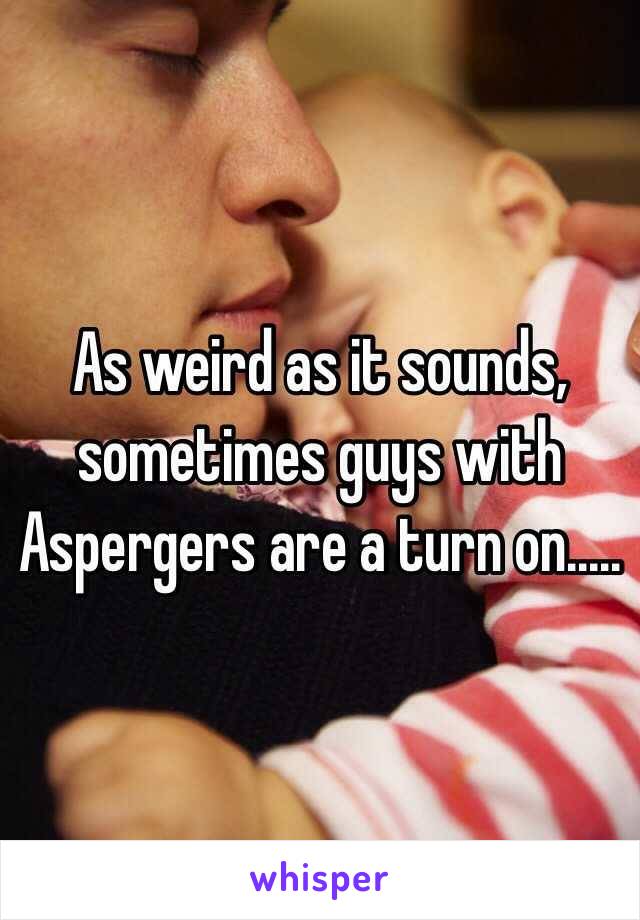 As weird as it sounds, sometimes guys with Aspergers are a turn on.....