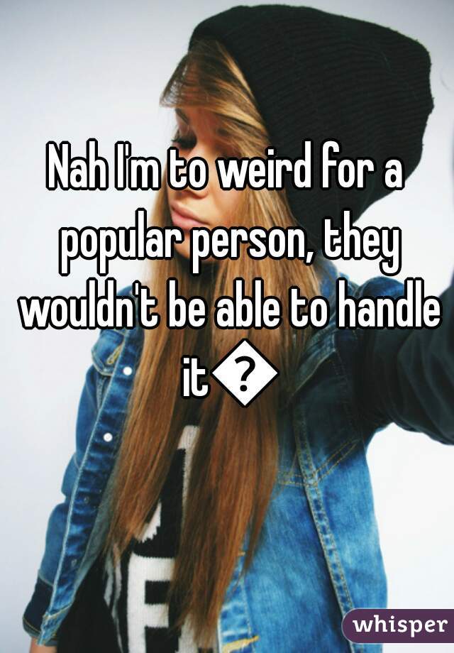 Nah I'm to weird for a popular person, they wouldn't be able to handle it😂