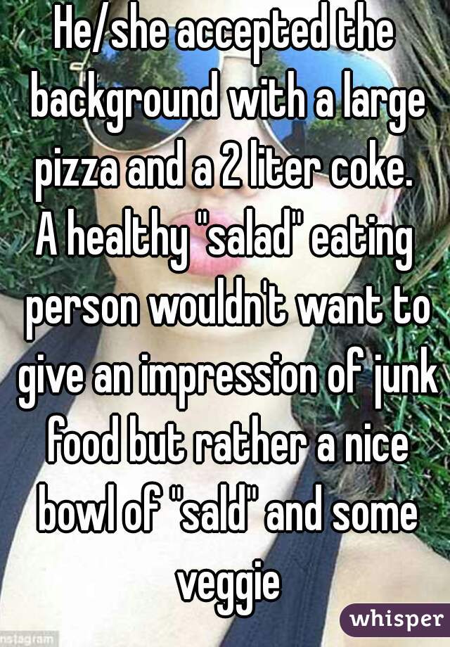 He/she accepted the background with a large pizza and a 2 liter coke. 
A healthy "salad" eating person wouldn't want to give an impression of junk food but rather a nice bowl of "sald" and some veggie