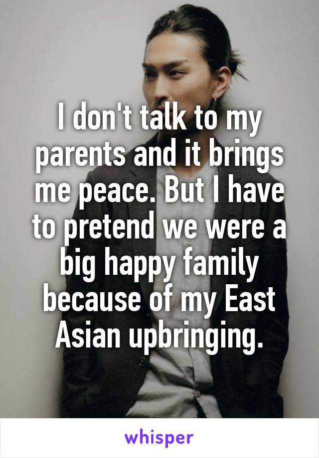 I don't talk to my parents and it brings me peace. But I have to pretend we were a big happy family because of my East Asian upbringing.