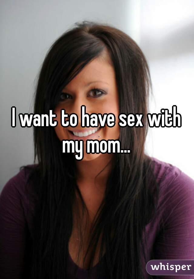 I want to have sex with my mom... 