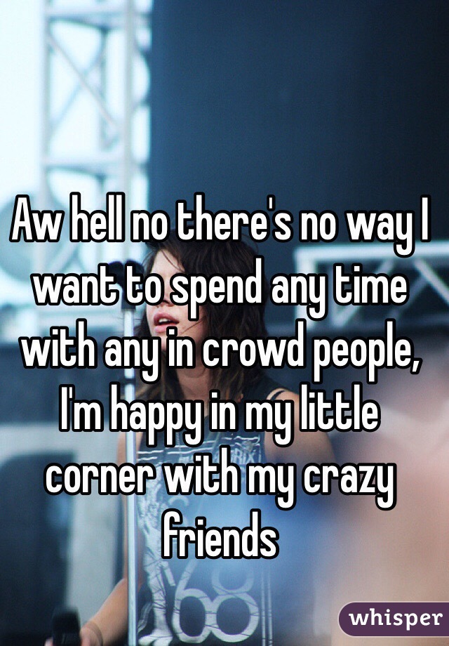 Aw hell no there's no way I want to spend any time with any in crowd people, I'm happy in my little corner with my crazy friends 