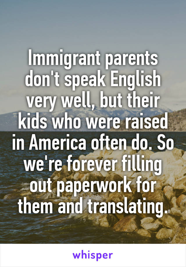 Immigrant parents don't speak English very well, but their kids who were raised in America often do. So we're forever filling out paperwork for them and translating.