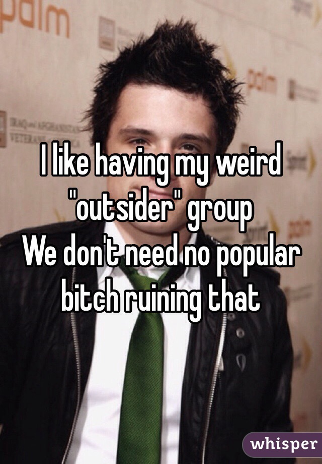 I like having my weird "outsider" group
We don't need no popular bitch ruining that 