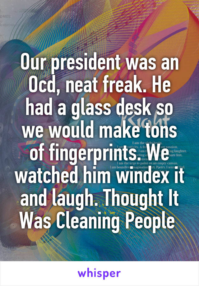 Our president was an Ocd, neat freak. He had a glass desk so we would make tons of fingerprints. We watched him windex it and laugh. Thought It Was Cleaning People 