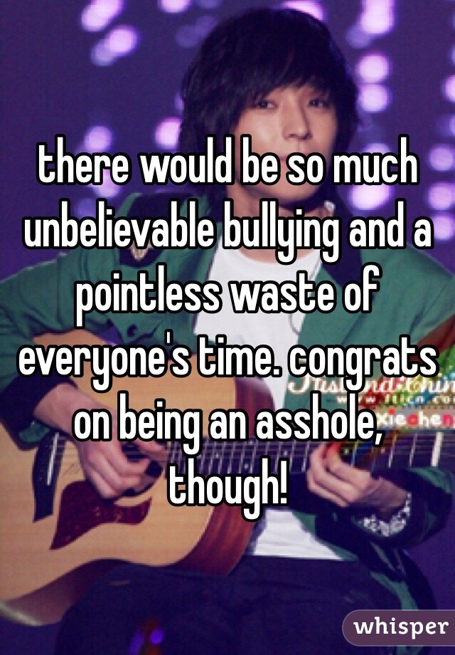 there would be so much unbelievable bullying and a pointless waste of everyone's time. congrats on being an asshole, though!