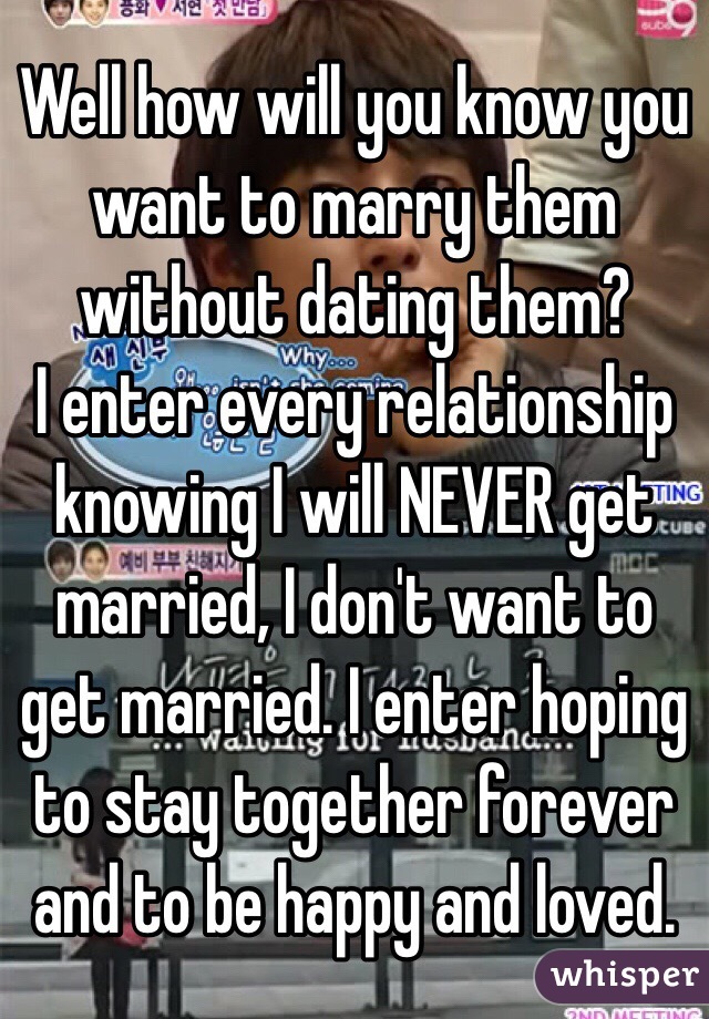 Well how will you know you want to marry them without dating them?
I enter every relationship knowing I will NEVER get married, I don't want to get married. I enter hoping to stay together forever and to be happy and loved. 