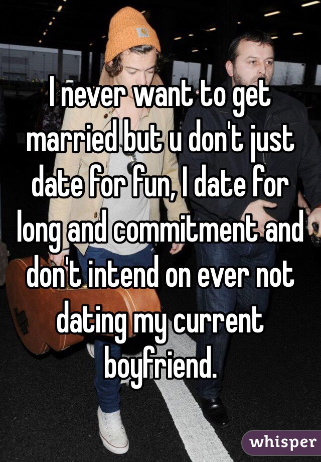 I never want to get married but u don't just date for fun, I date for long and commitment and don't intend on ever not dating my current boyfriend. 