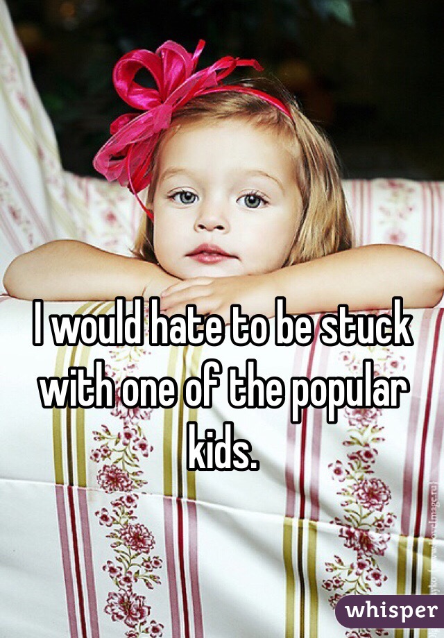 I would hate to be stuck with one of the popular kids. 