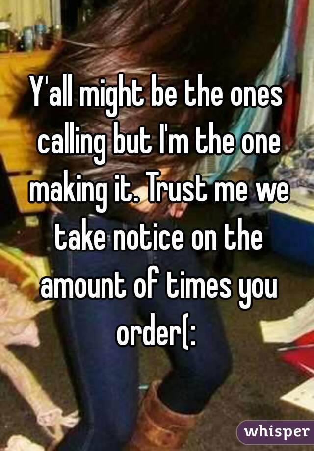 Y'all might be the ones calling but I'm the one making it. Trust me we take notice on the amount of times you order(: 