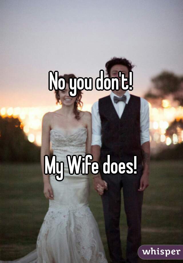 No you don't!


My Wife does!