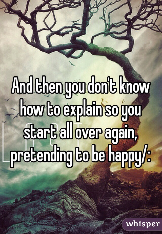 And then you don't know how to explain so you start all over again, pretending to be happy/: