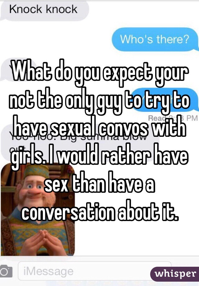 What do you expect your not the only guy to try to have sexual convos with girls. I would rather have sex than have a conversation about it. 