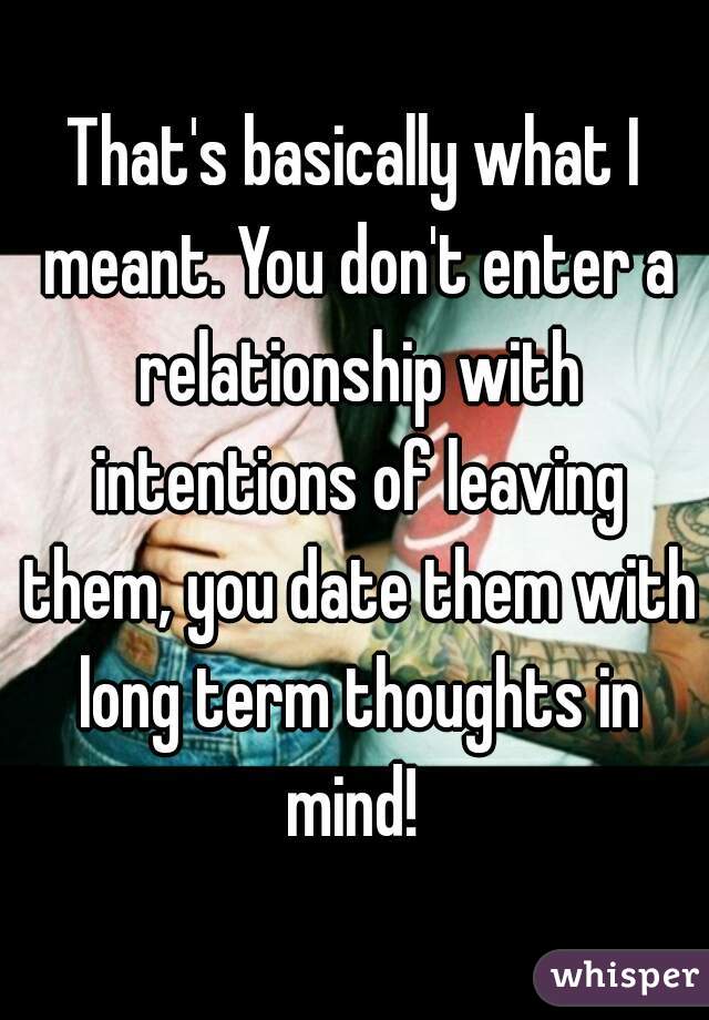 That's basically what I meant. You don't enter a relationship with intentions of leaving them, you date them with long term thoughts in mind! 