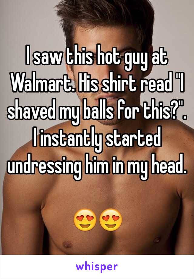 I saw this hot guy at Walmart. His shirt read "I shaved my balls for this?". I instantly started undressing him in my head. 

😍😍