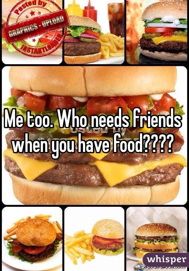 Me too. Who needs friends when you have food????