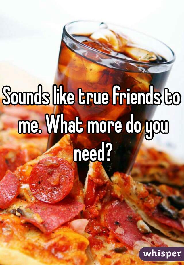 Sounds like true friends to me. What more do you need?