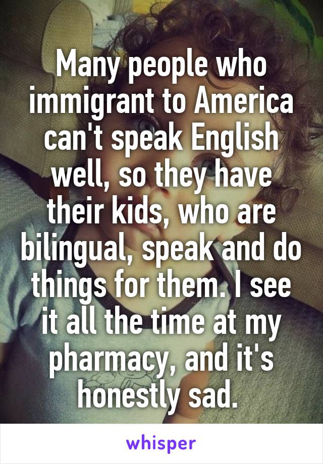 Many people who immigrant to America can't speak English well, so they have their kids, who are bilingual, speak and do things for them. I see it all the time at my pharmacy, and it's honestly sad. 