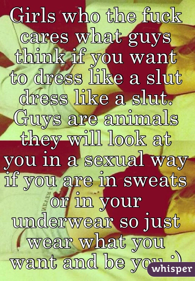 Girls who the fuck cares what guys think if you want to dress like a slut dress like a slut. Guys are animals they will look at you in a sexual way if you are in sweats or in your underwear so just wear what you want and be you :) 