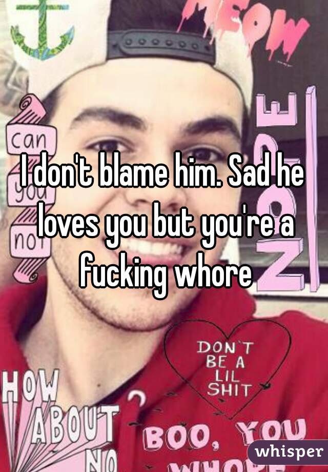 I don't blame him. Sad he loves you but you're a fucking whore