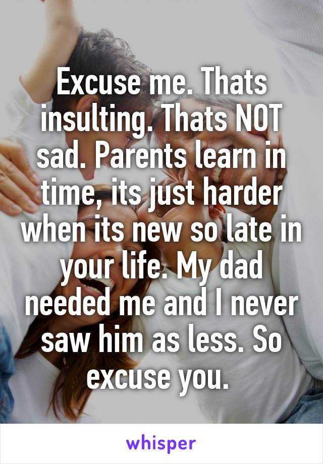 Excuse me. Thats insulting. Thats NOT sad. Parents learn in time, its just harder when its new so late in your life. My dad needed me and I never saw him as less. So excuse you. 