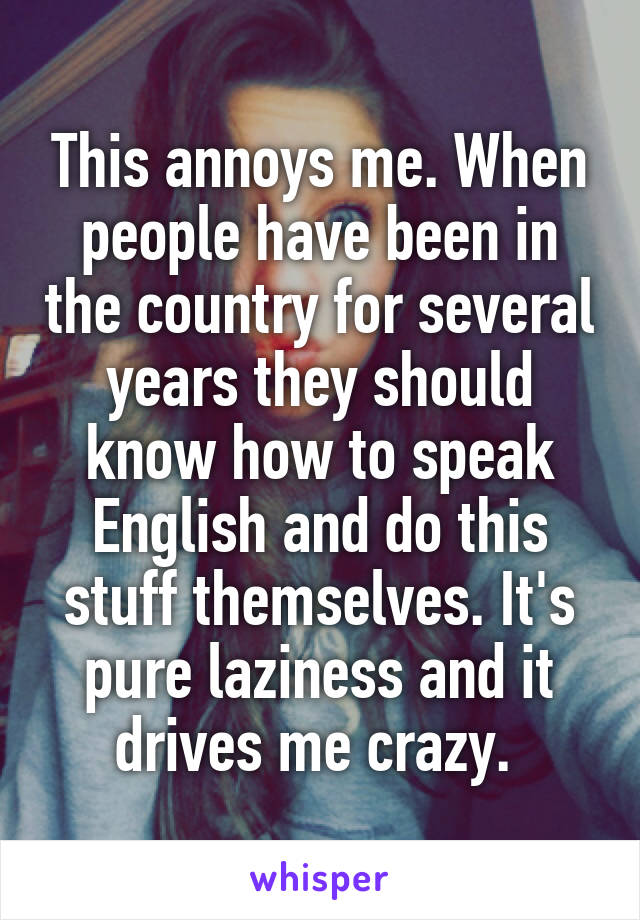 This annoys me. When people have been in the country for several years they should know how to speak English and do this stuff themselves. It's pure laziness and it drives me crazy. 