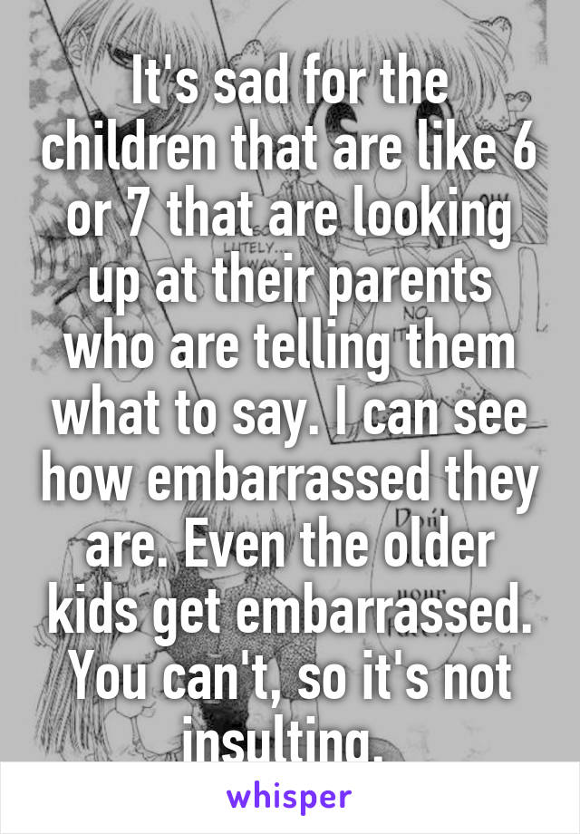 It's sad for the children that are like 6 or 7 that are looking up at their parents who are telling them what to say. I can see how embarrassed they are. Even the older kids get embarrassed. You can't, so it's not insulting. 