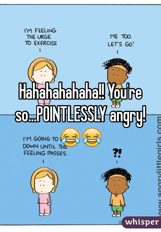 Hahahahahaha!! You're so...POINTLESSLY angry! 😂😂