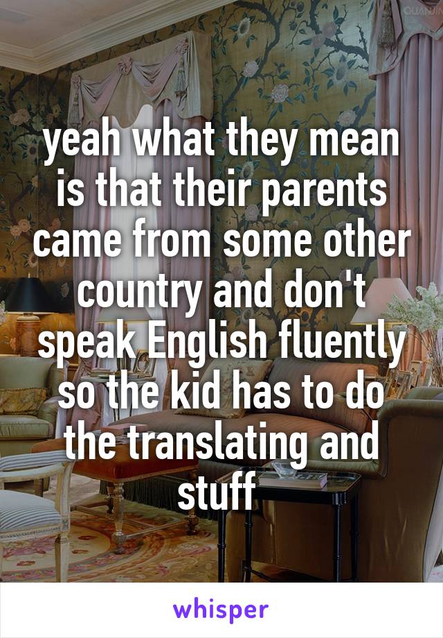 yeah what they mean is that their parents came from some other country and don't speak English fluently so the kid has to do the translating and stuff 