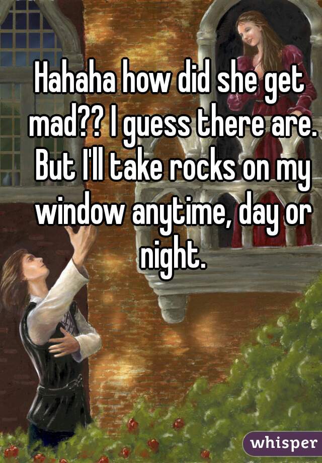 Hahaha how did she get mad?? I guess there are. But I'll take rocks on my window anytime, day or night.