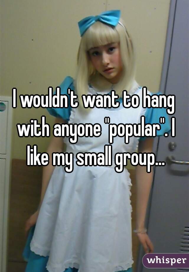 I wouldn't want to hang with anyone "popular". I like my small group...