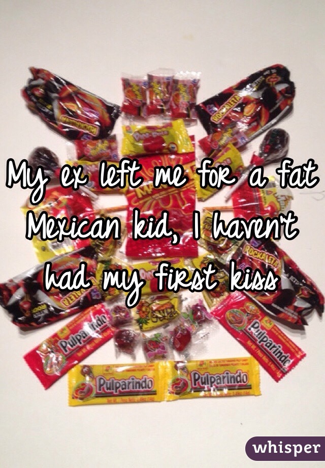 My ex left me for a fat Mexican kid, I haven't  had my first kiss