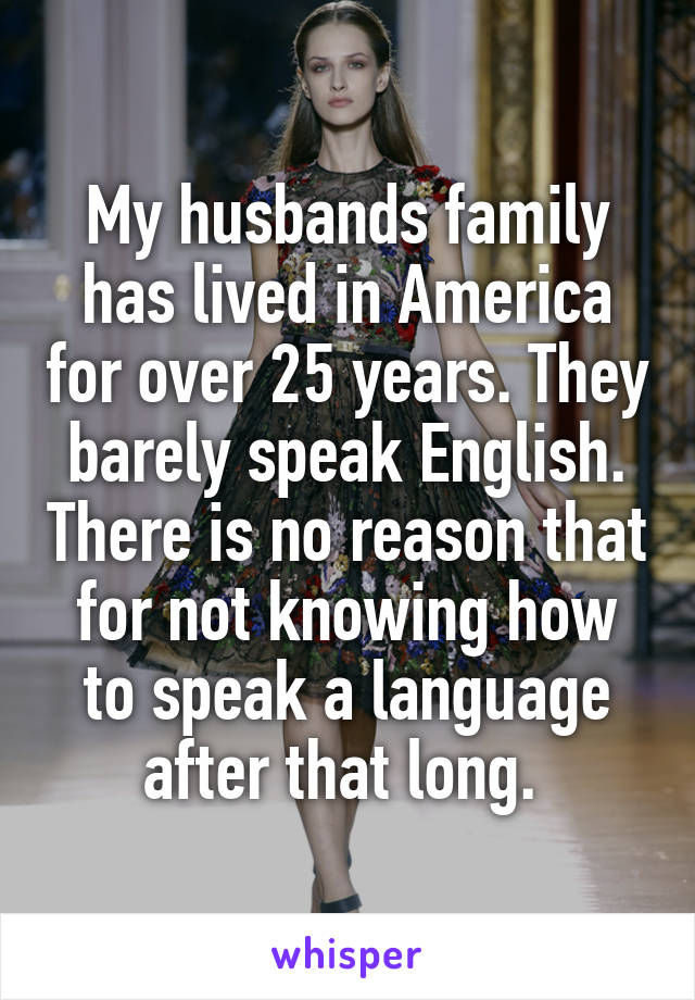 My husbands family has lived in America for over 25 years. They barely speak English. There is no reason that for not knowing how to speak a language after that long. 
