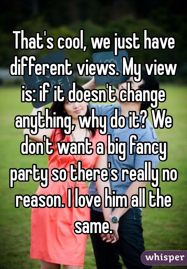 That's cool, we just have different views. My view is: if it doesn't change anything, why do it? We don't want a big fancy party so there's really no reason. I love him all the same. 