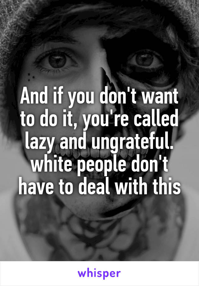 And if you don't want to do it, you're called lazy and ungrateful. white people don't have to deal with this