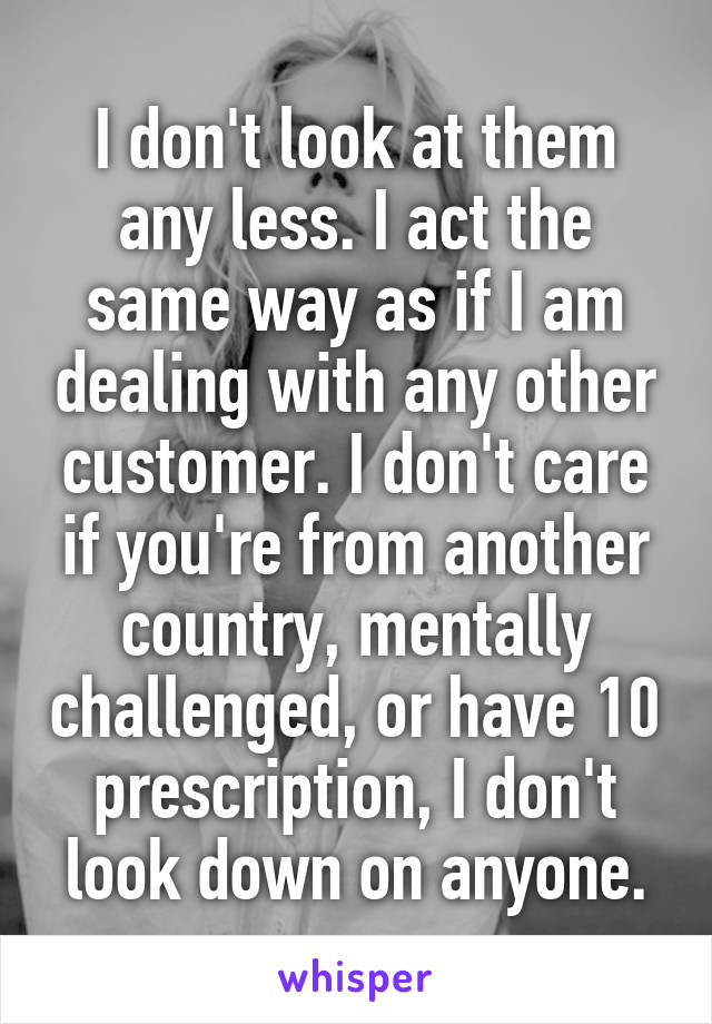 I don't look at them any less. I act the same way as if I am dealing with any other customer. I don't care if you're from another country, mentally challenged, or have 10 prescription, I don't look down on anyone.