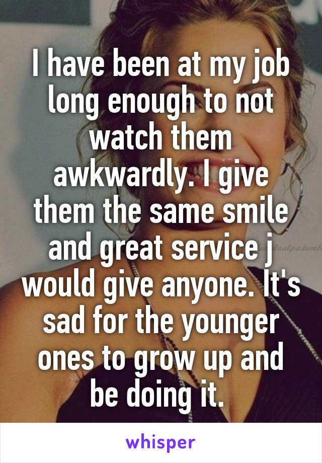 I have been at my job long enough to not watch them awkwardly. I give them the same smile and great service j would give anyone. It's sad for the younger ones to grow up and be doing it. 